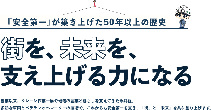 『安全第一』が築き上げた50年以上の歴史 街を、未来を、支え上げる力になる 創業以来、クレーン作業一筋で地域の産業と暮らしを支えてきた今井組。多彩な車両とベテランオペレーターの技術で、これからも安全第一を貫き、「街」と「未来」を共に創り上げます。